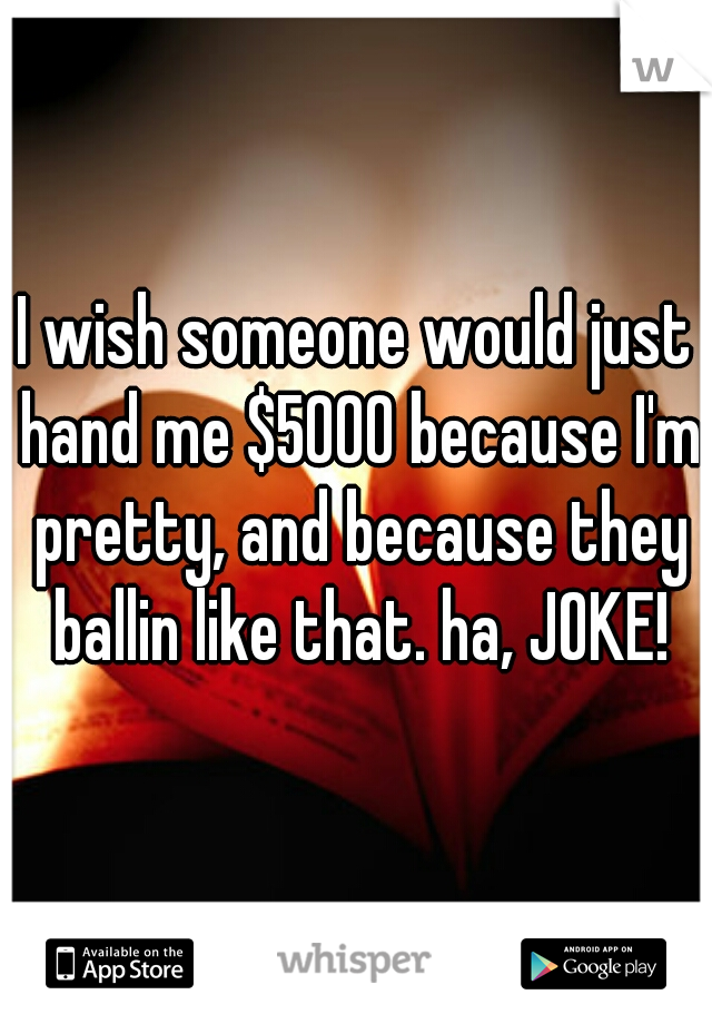 I wish someone would just hand me $5000 because I'm pretty, and because they ballin like that. ha, JOKE!