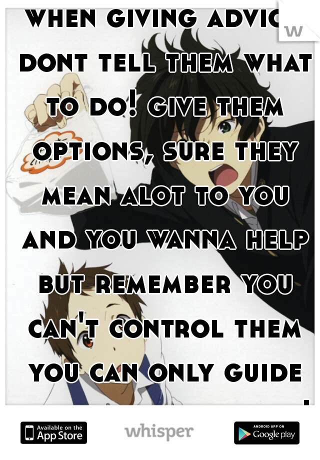 when giving advice dont tell them what to do! give them options, sure they mean alot to you and you wanna help but remember you can't control them you can only guide them and help them!