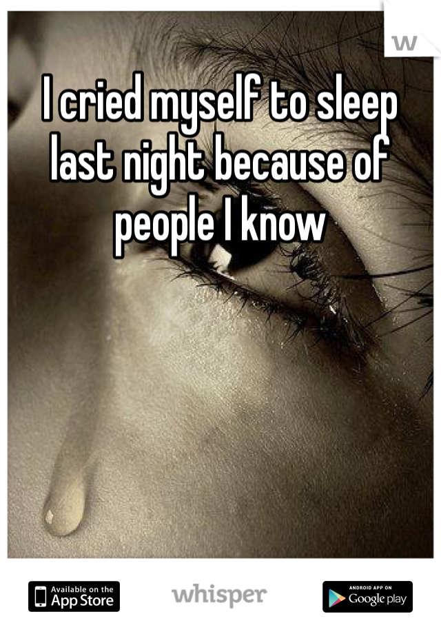 I cried myself to sleep last night because of people I know 