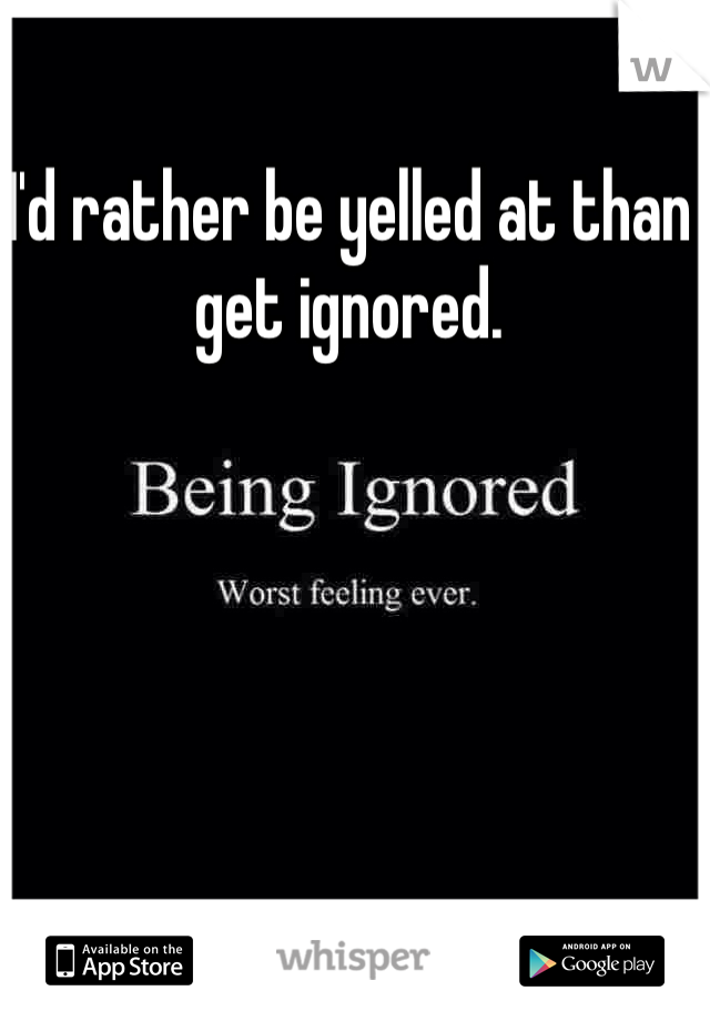 I'd rather be yelled at than get ignored.