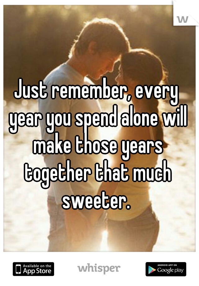 Just remember, every year you spend alone will make those years together that much sweeter. 