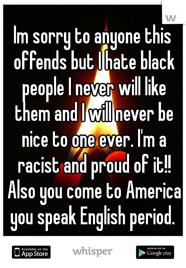 Im sorry to anyone this offends but I hate black people I never will like them and I will never be nice to one ever. I'm a racist and proud of it!! Also you come to America you speak English period. 