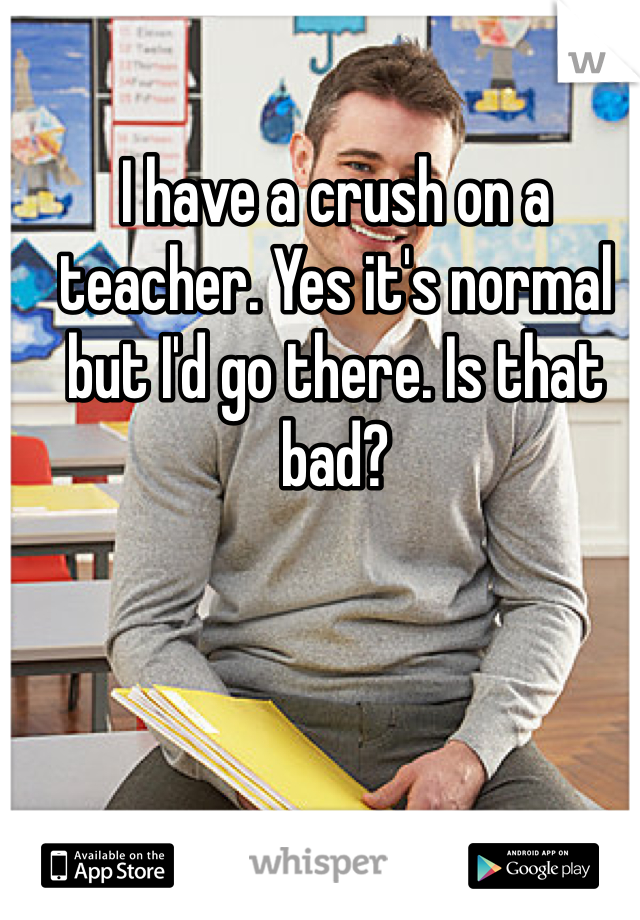 I have a crush on a teacher. Yes it's normal but I'd go there. Is that bad?