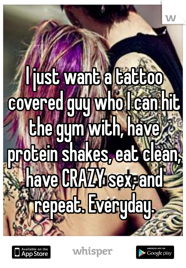 I just want a tattoo covered guy who I can hit the gym with, have protein shakes, eat clean, have CRAZY sex, and repeat. Everyday. 