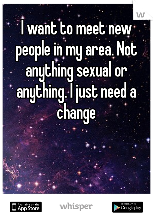 I want to meet new people in my area. Not anything sexual or anything. I just need a change 