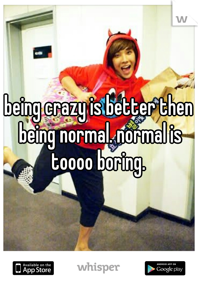 being crazy is better then being normal. normal is toooo boring. 