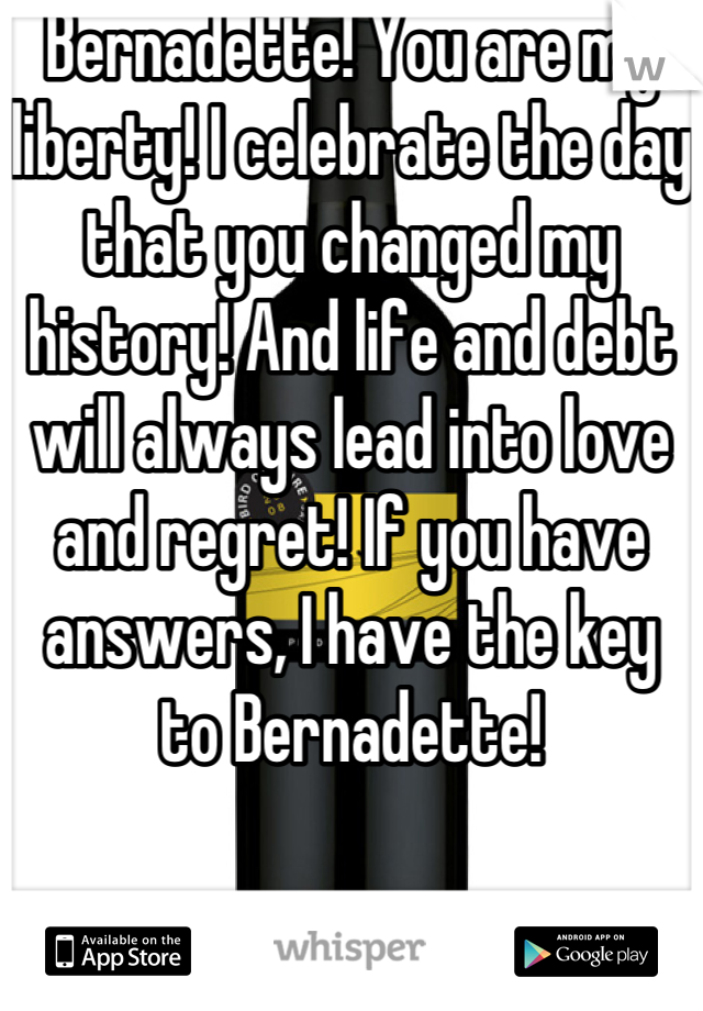 Bernadette! You are my liberty! I celebrate the day that you changed my history! And life and debt will always lead into love and regret! If you have answers, I have the key to Bernadette!