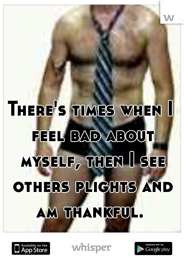 There's times when I feel bad about myself, then I see others plights and am thankful. 