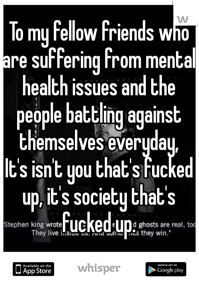 To my fellow friends who are suffering from mental health issues and the people battling against themselves everyday, 
It's isn't you that's fucked up, it's society that's fucked up. 