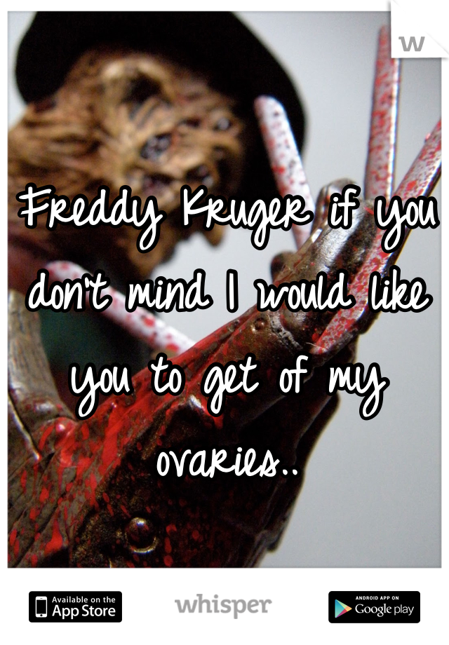 Freddy Kruger if you don't mind I would like you to get of my ovaries..