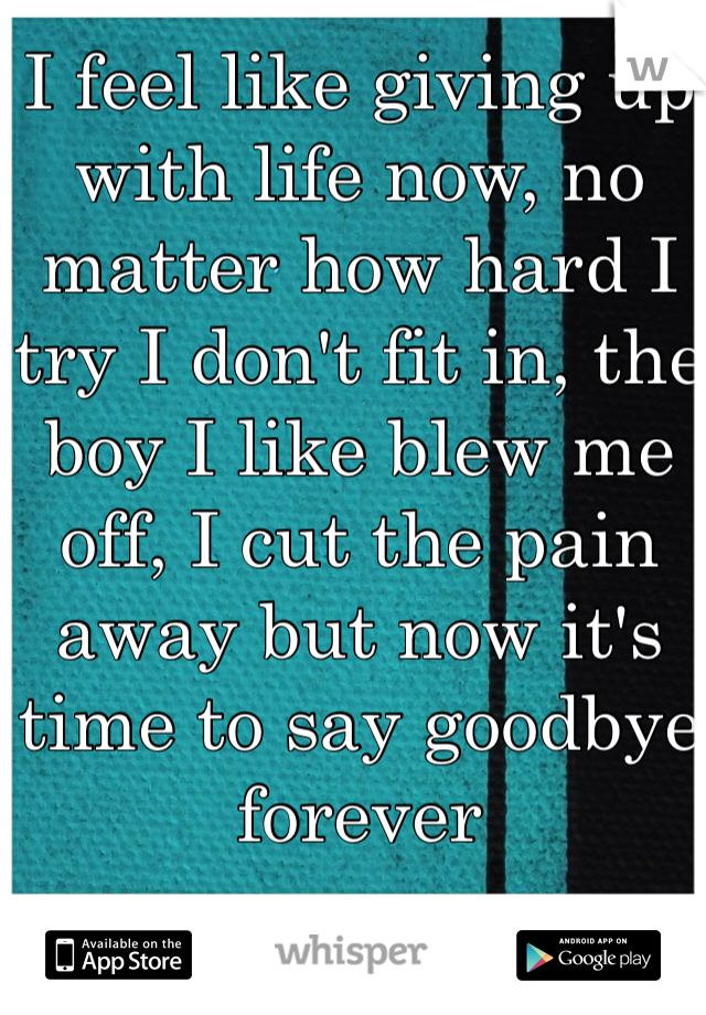 I feel like giving up with life now, no matter how hard I try I don't fit in, the boy I like blew me off, I cut the pain away but now it's time to say goodbye forever 
