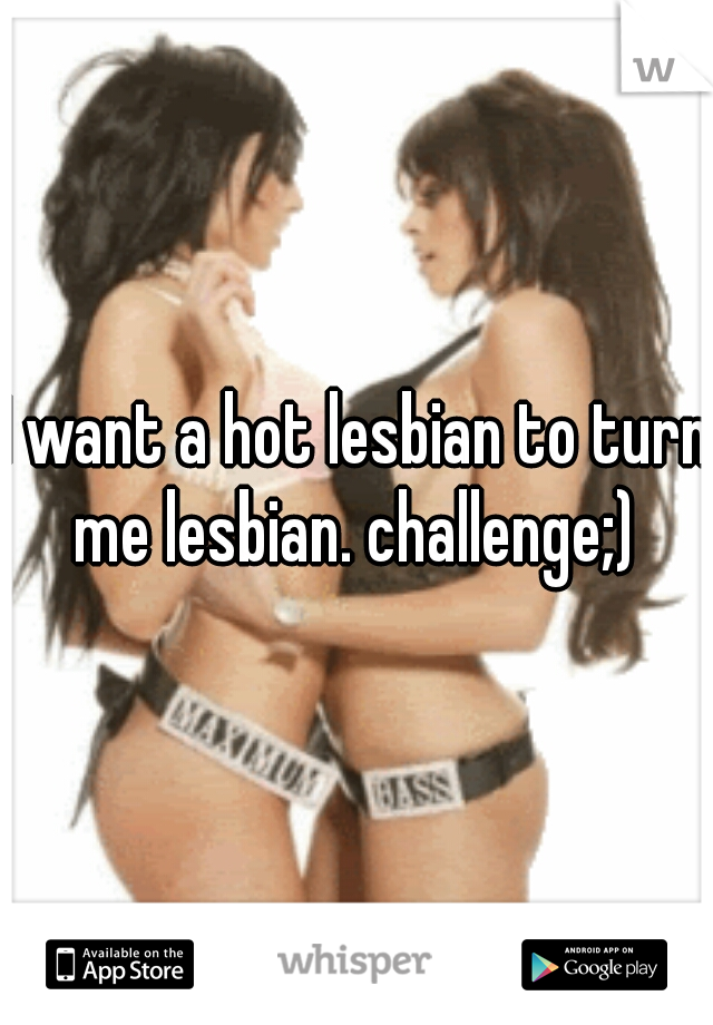 I want a hot lesbian to turn me lesbian. challenge;) 
