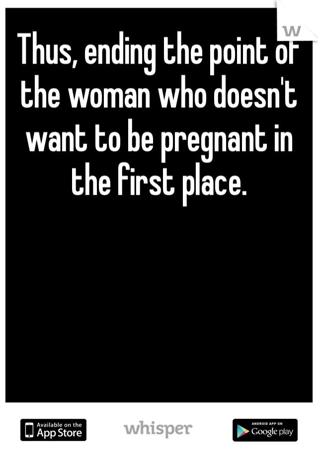 Thus, ending the point of the woman who doesn't want to be pregnant in the first place.