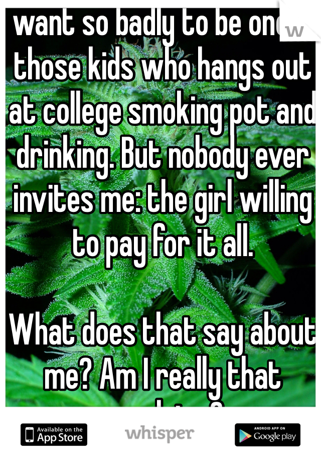 I want so badly to be one of those kids who hangs out at college smoking pot and drinking. But nobody ever invites me: the girl willing to pay for it all. 

What does that say about me? Am I really that repulsive? 