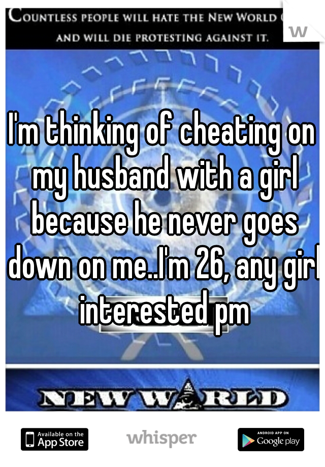 I'm thinking of cheating on my husband with a girl because he never goes down on me..I'm 26, any girl interested pm