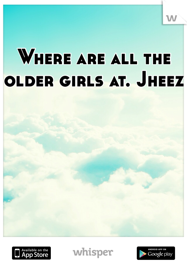 Where are all the older girls at. Jheez