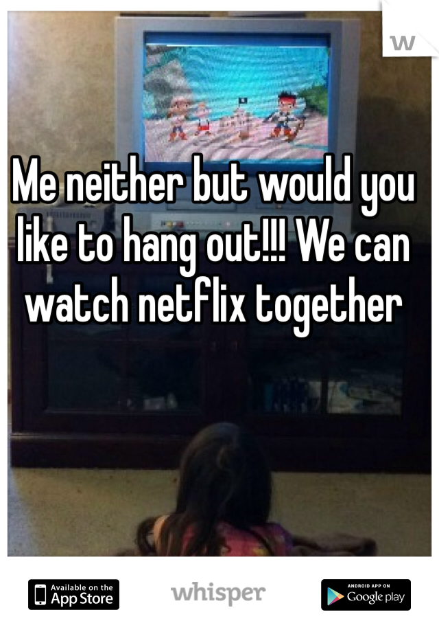 Me neither but would you like to hang out!!! We can watch netflix together