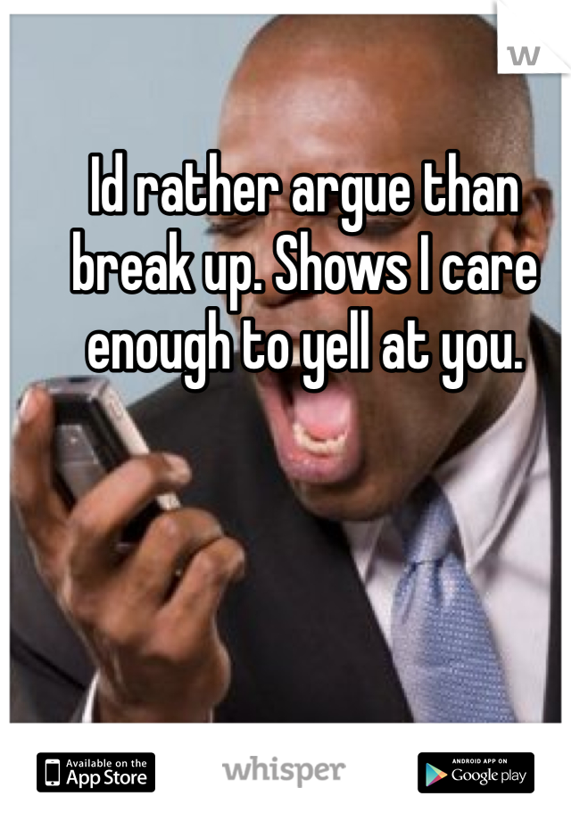 Id rather argue than break up. Shows I care enough to yell at you.