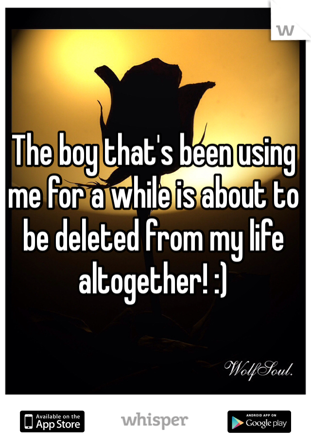 The boy that's been using me for a while is about to be deleted from my life altogether! :) 