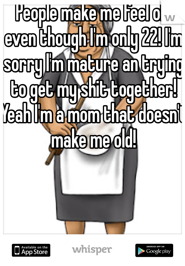 People make me feel old even though I'm only 22! I'm sorry I'm mature an trying to get my shit together! Yeah I'm a mom that doesn't make me old!