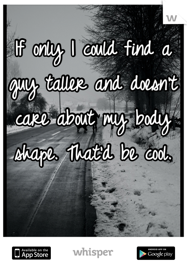 If only I could find a guy taller and doesn't care about my body shape. That'd be cool.