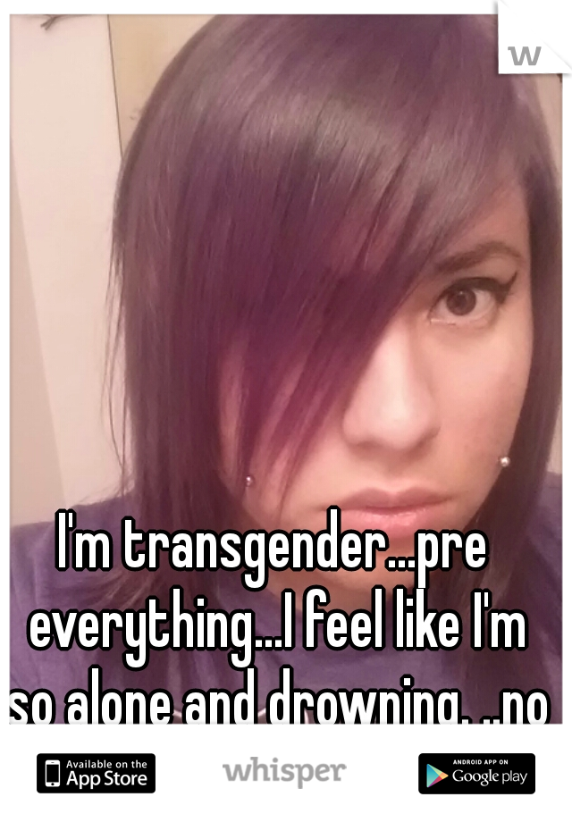 I'm transgender...pre everything...I feel like I'm so alone and drowning. ..no one wants me...this is me