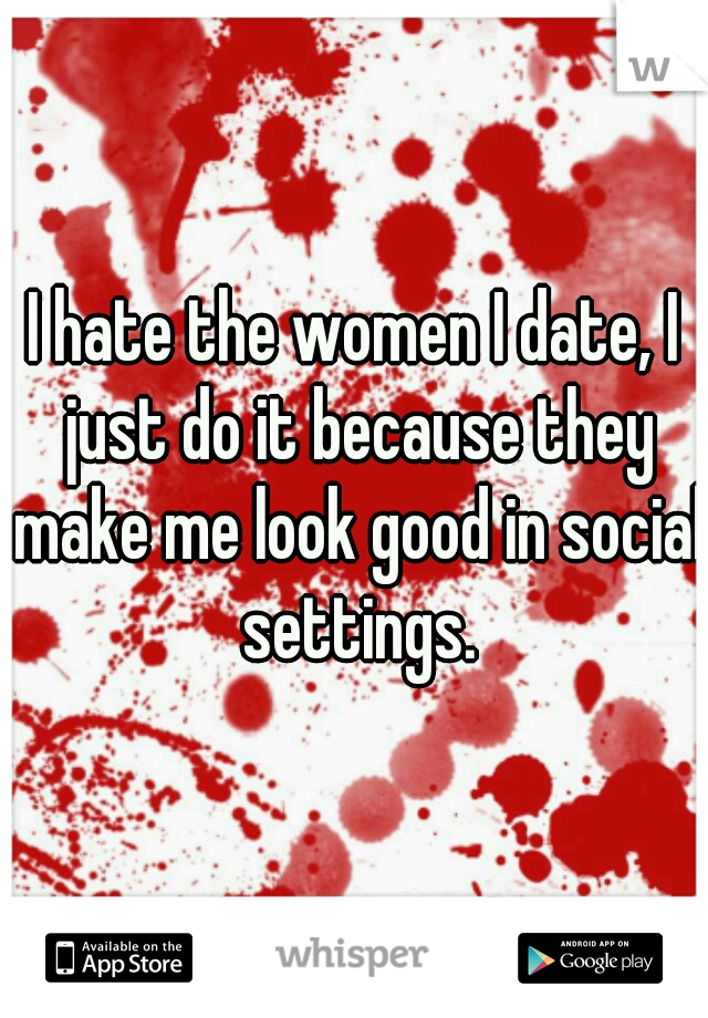 I hate the women I date, I just do it because they make me look good in social settings.