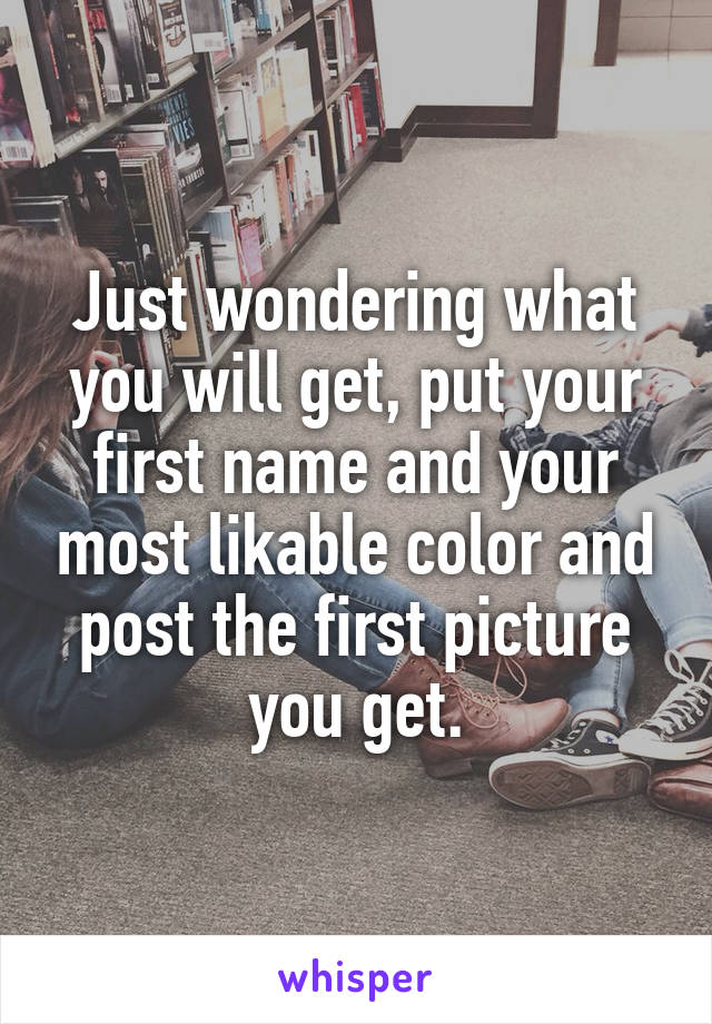 Just wondering what you will get, put your first name and your most likable color and post the first picture you get.