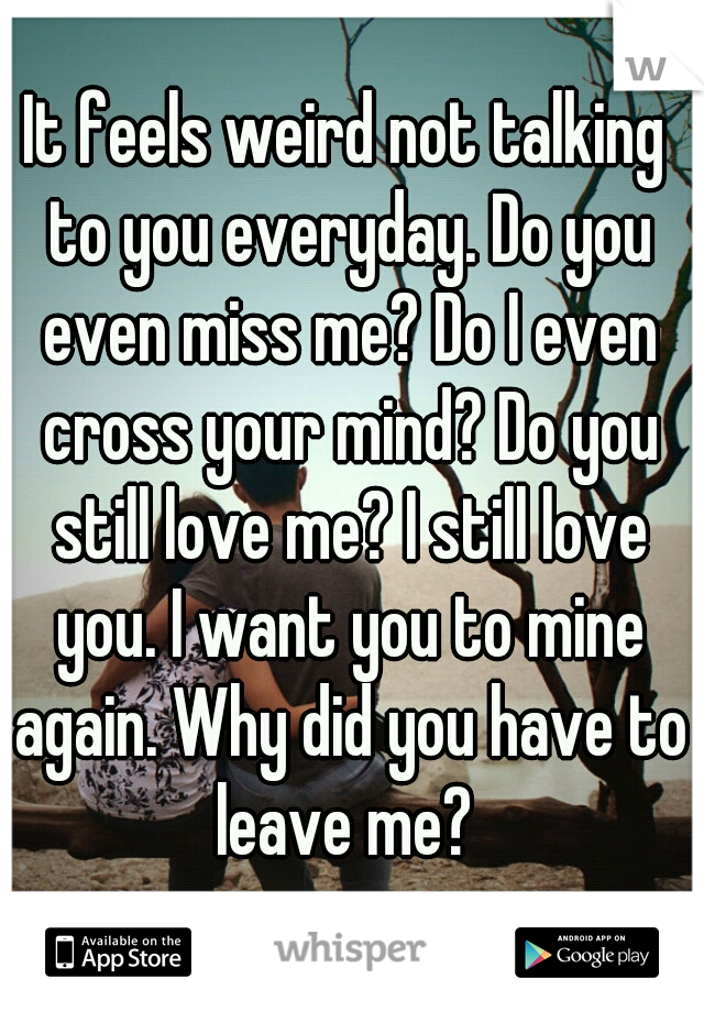 It feels weird not talking to you everyday. Do you even miss me? Do I even cross your mind? Do you still love me? I still love you. I want you to mine again. Why did you have to leave me? 