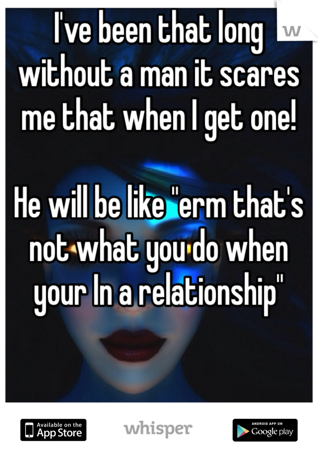 I've been that long without a man it scares me that when I get one! 

He will be like "erm that's not what you do when your In a relationship"