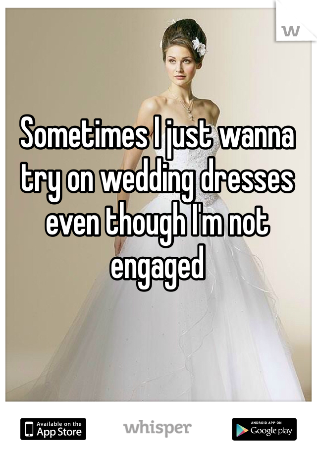 Sometimes I just wanna try on wedding dresses even though I'm not engaged 