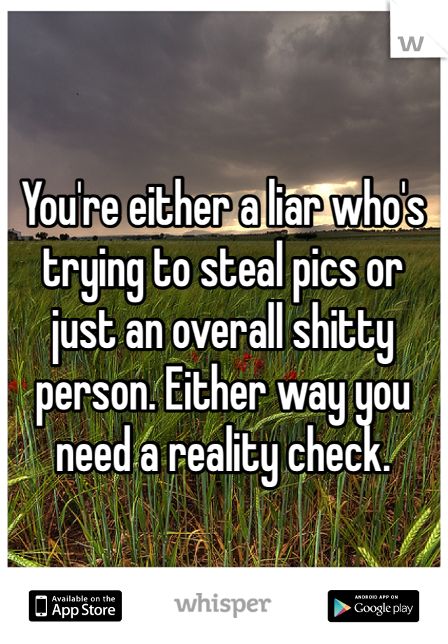 You're either a liar who's trying to steal pics or just an overall shitty person. Either way you need a reality check. 