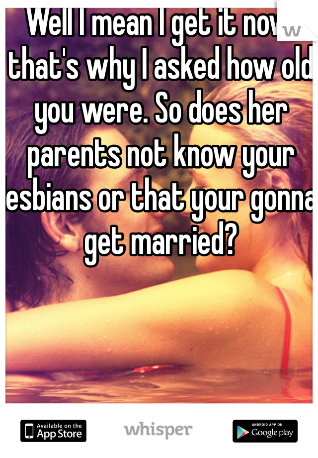 Well I mean I get it now, that's why I asked how old you were. So does her parents not know your lesbians or that your gonna get married?