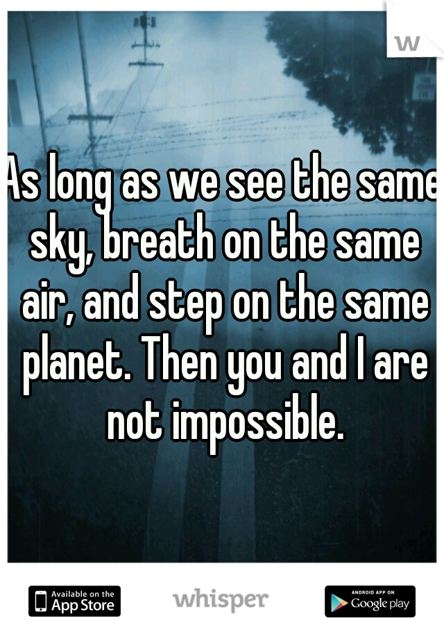 As long as we see the same sky, breath on the same air, and step on the same planet. Then you and I are not impossible.