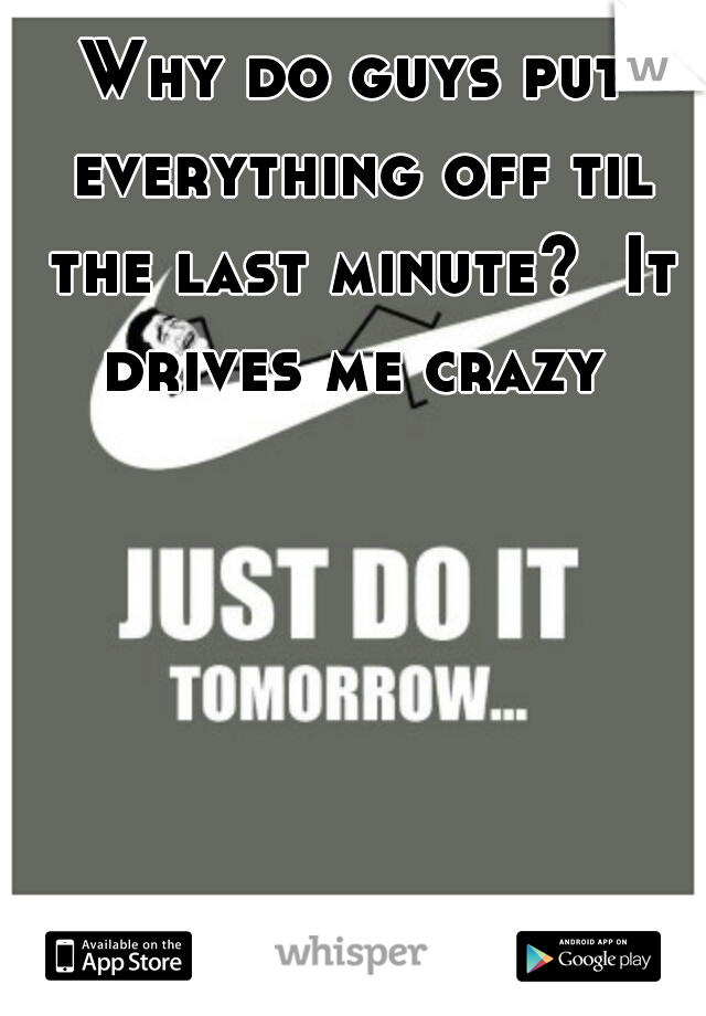 Why do guys put everything off til the last minute?  It drives me crazy 