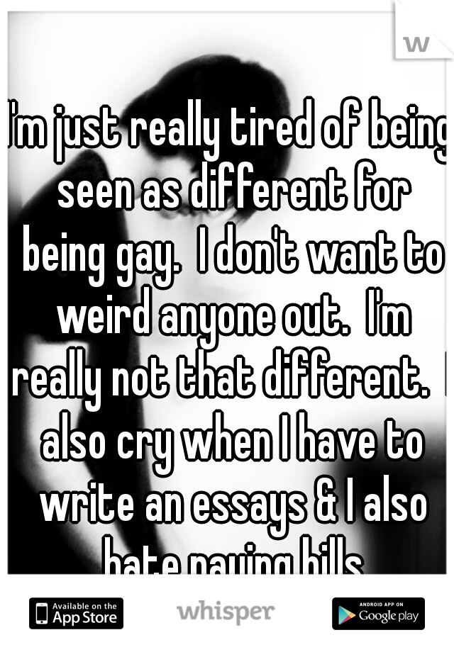 I'm just really tired of being seen as different for being gay.  I don't want to weird anyone out.  I'm really not that different.  I also cry when I have to write an essays & I also hate paying bills