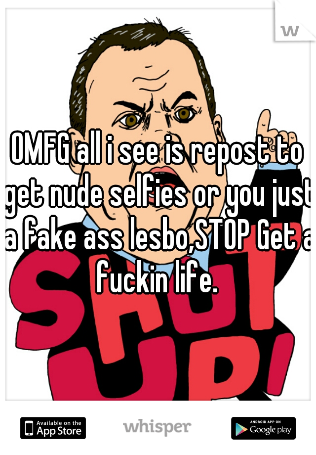 OMFG all i see is repost to get nude selfies or you just a fake ass lesbo,STOP Get a fuckin life. 