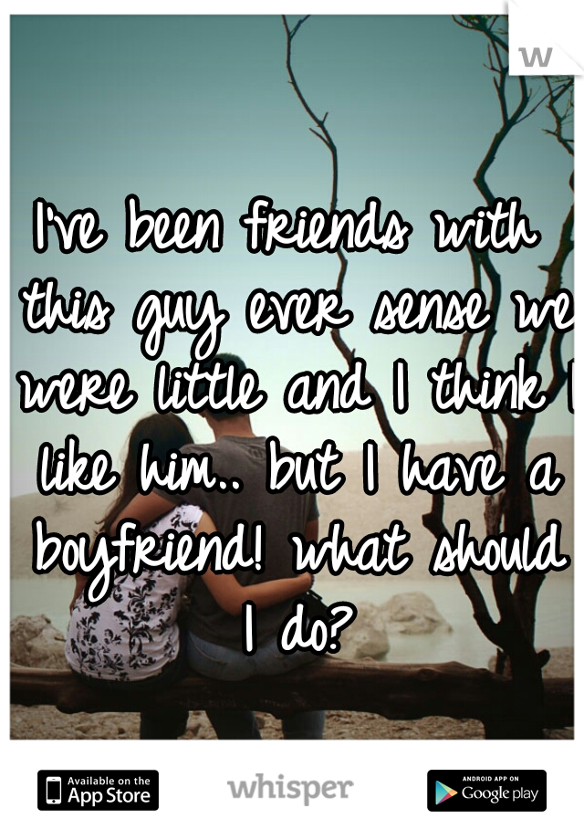 I've been friends with this guy ever sense we were little and I think I like him.. but I have a boyfriend! what should I do?