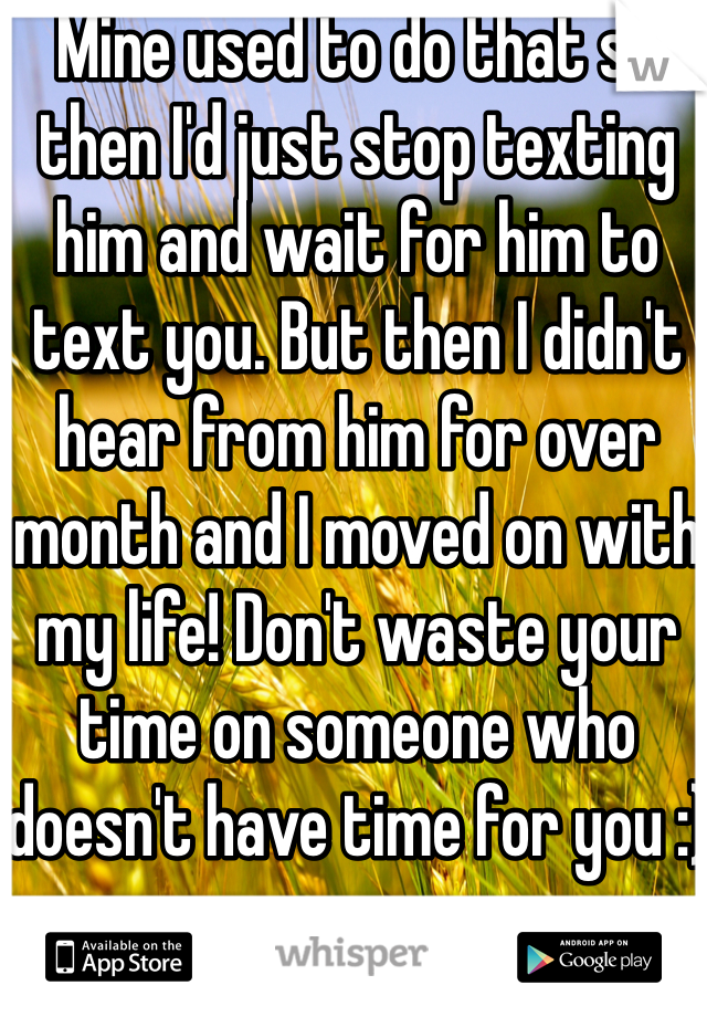 Mine used to do that so then I'd just stop texting him and wait for him to text you. But then I didn't hear from him for over month and I moved on with my life! Don't waste your time on someone who doesn't have time for you :)