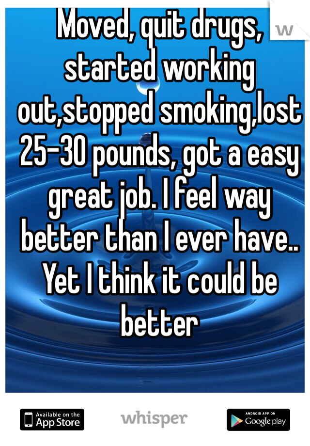 Moved, quit drugs, started working out,stopped smoking,lost 25-30 pounds, got a easy great job. I feel way better than I ever have.. Yet I think it could be better