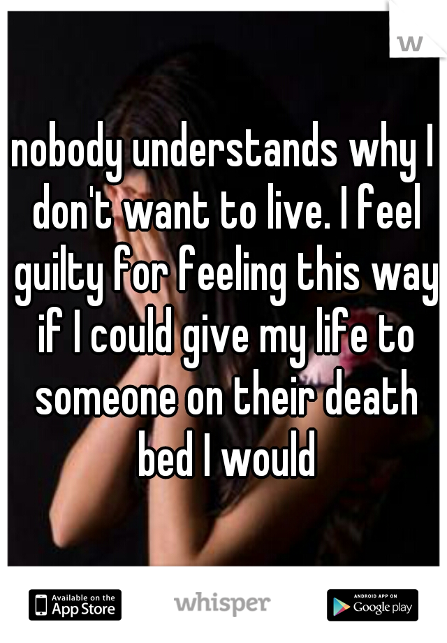 nobody understands why I don't want to live. I feel guilty for feeling this way if I could give my life to someone on their death bed I would