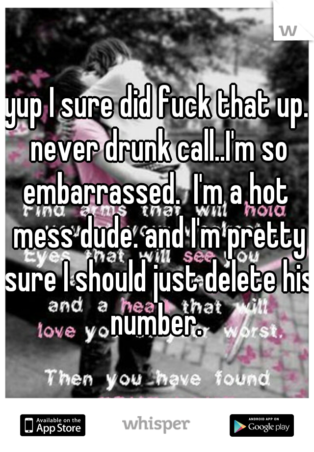 yup I sure did fuck that up. never drunk call..I'm so embarrassed.  I'm a hot  mess dude. and I'm pretty sure I should just delete his number. 