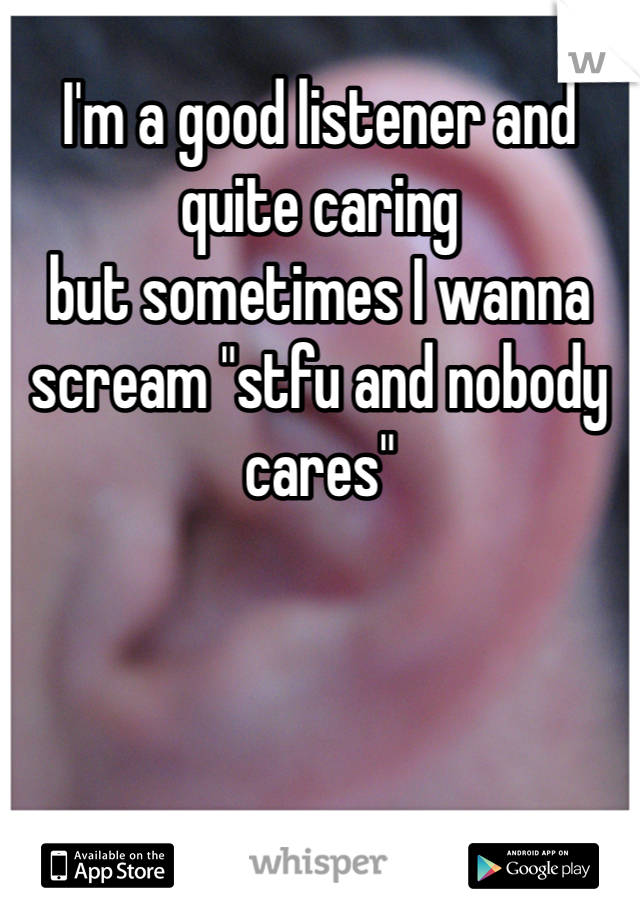 I'm a good listener and quite caring 
but sometimes I wanna scream "stfu and nobody cares"