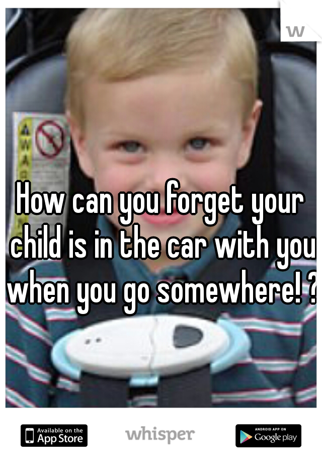 How can you forget your child is in the car with you when you go somewhere! ?!