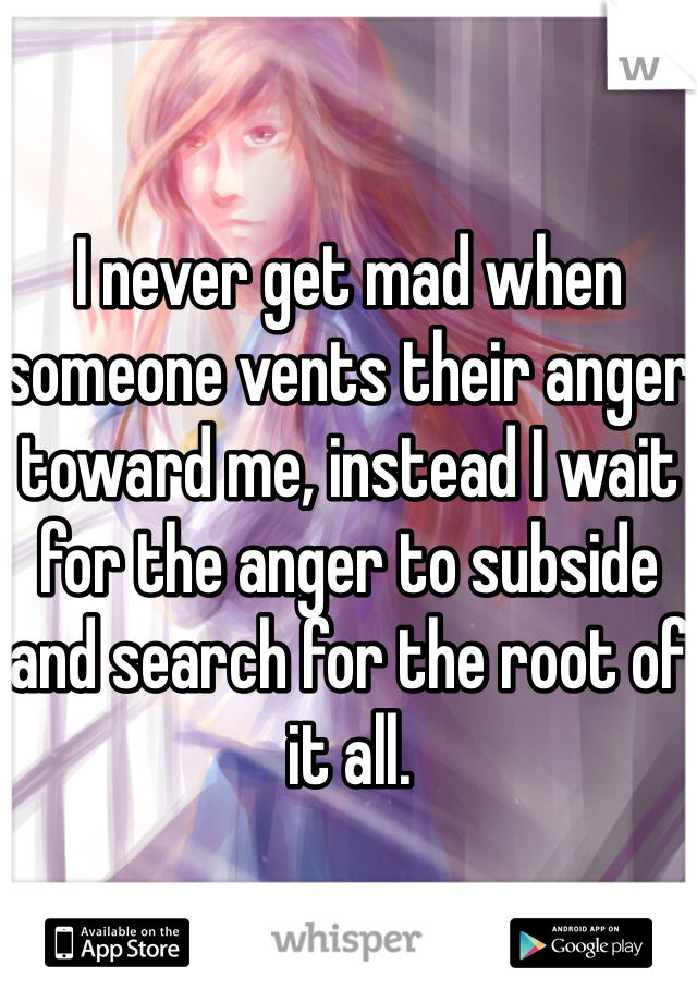 I never get mad when someone vents their anger toward me, instead I wait for the anger to subside and search for the root of it all.