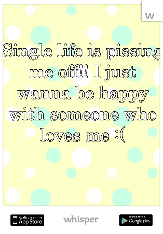 Single life is pissing me off!! I just wanna be happy with someone who loves me :(