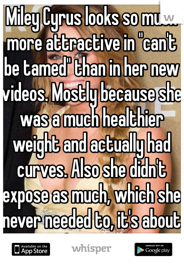 Miley Cyrus looks so much more attractive in "can't be tamed" than in her new videos. Mostly because she was a much healthier weight and actually had curves. Also she didn't expose as much, which she never needed to, it's about the tease. 