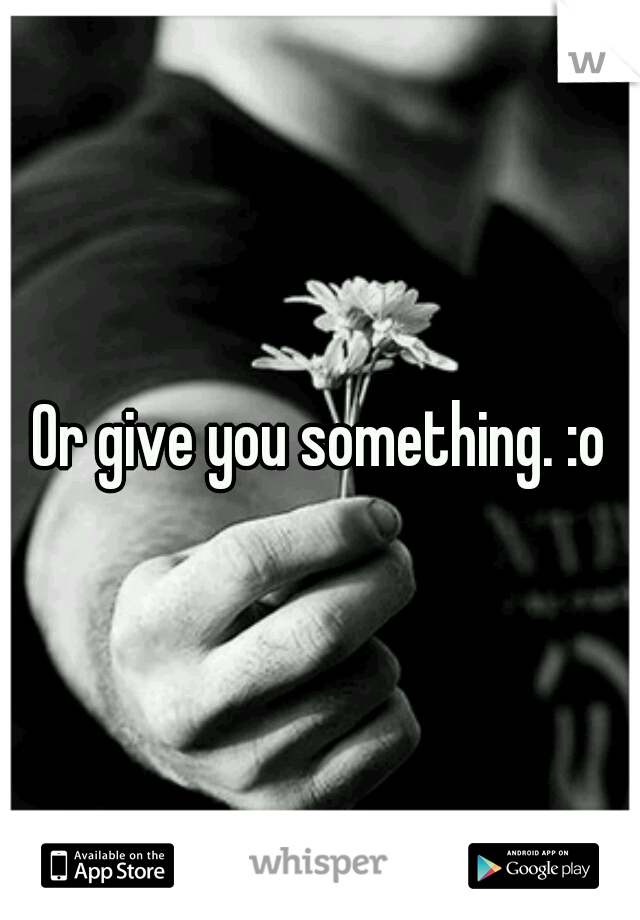 Or give you something. :o