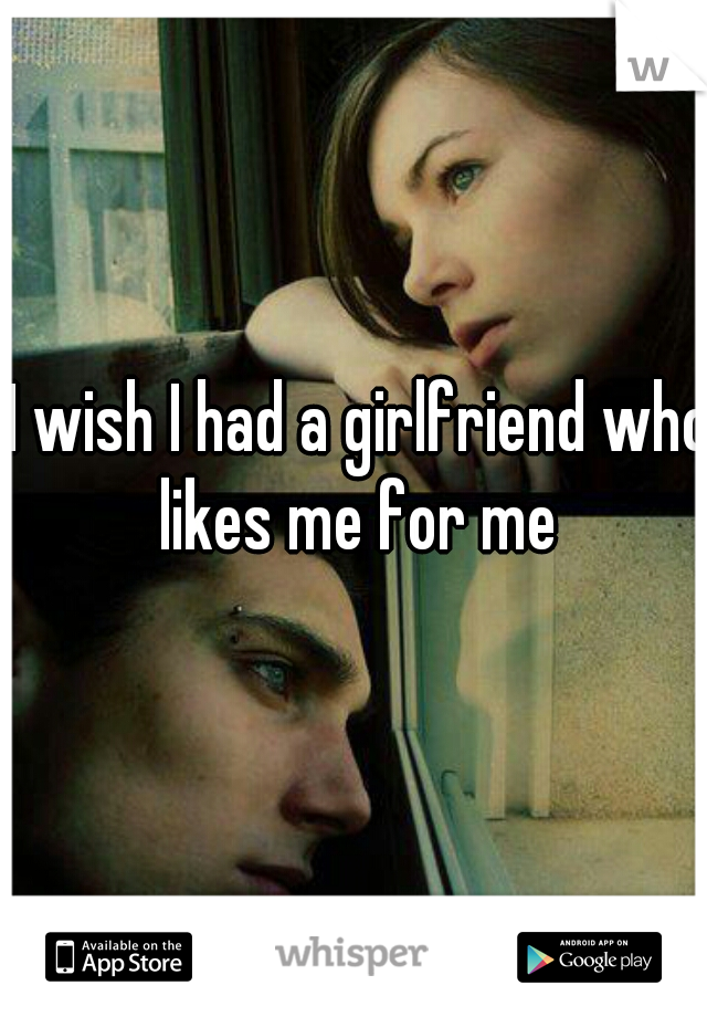 I wish I had a girlfriend who likes me for me 