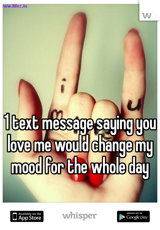 1 text message saying you love me would change my mood for the whole day